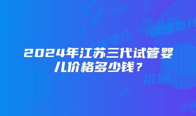 2024年江苏三代试管婴儿价格多少钱？