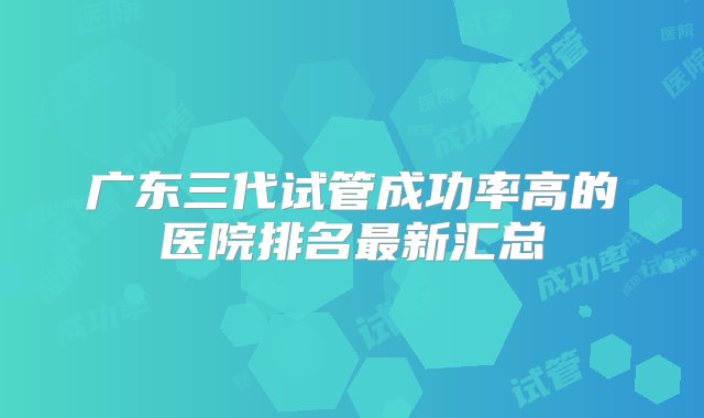 广东三代试管成功率高的医院排名最新汇总