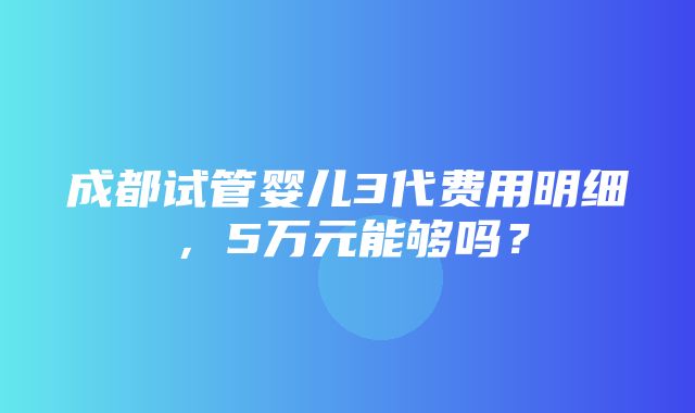 成都试管婴儿3代费用明细，5万元能够吗？