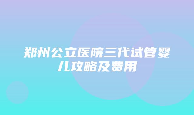 郑州公立医院三代试管婴儿攻略及费用