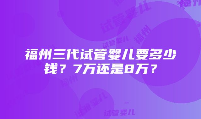 福州三代试管婴儿要多少钱？7万还是8万？