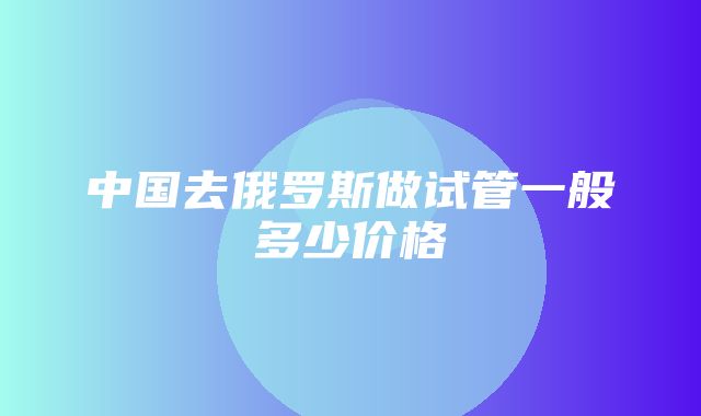 中国去俄罗斯做试管一般多少价格