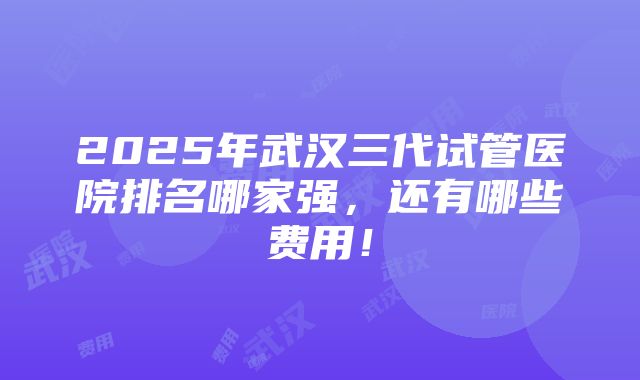 2025年武汉三代试管医院排名哪家强，还有哪些费用！