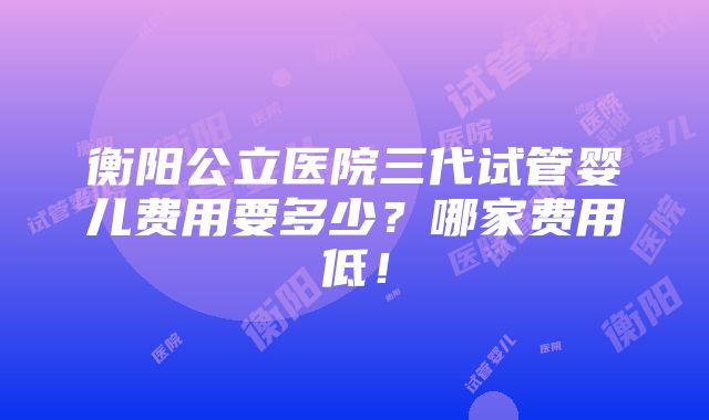 衡阳公立医院三代试管婴儿费用要多少？哪家费用低！