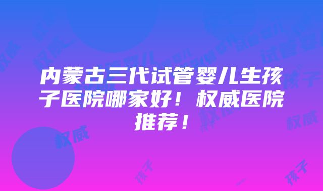 内蒙古三代试管婴儿生孩子医院哪家好！权威医院推荐！