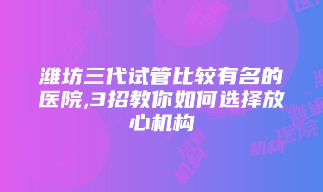 潍坊三代试管比较有名的医院,3招教你如何选择放心机构