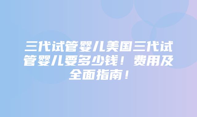 三代试管婴儿美国三代试管婴儿要多少钱！费用及全面指南！