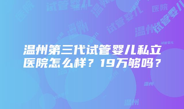 温州第三代试管婴儿私立医院怎么样？19万够吗？