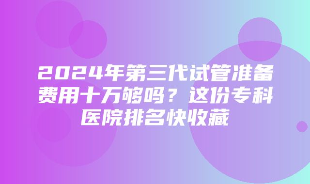 2024年第三代试管准备费用十万够吗？这份专科医院排名快收藏