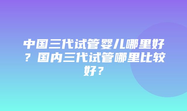 中国三代试管婴儿哪里好？国内三代试管哪里比较好？