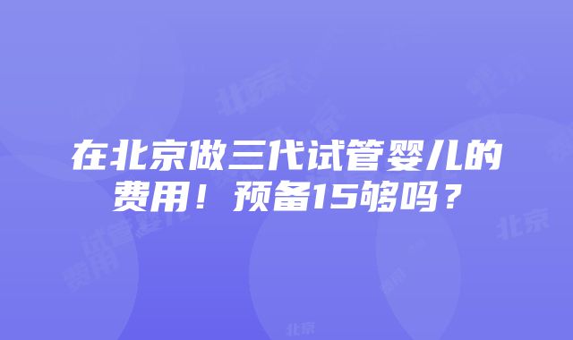 在北京做三代试管婴儿的费用！预备15够吗？