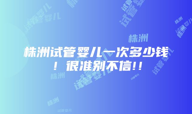 株洲试管婴儿一次多少钱！很准别不信!！