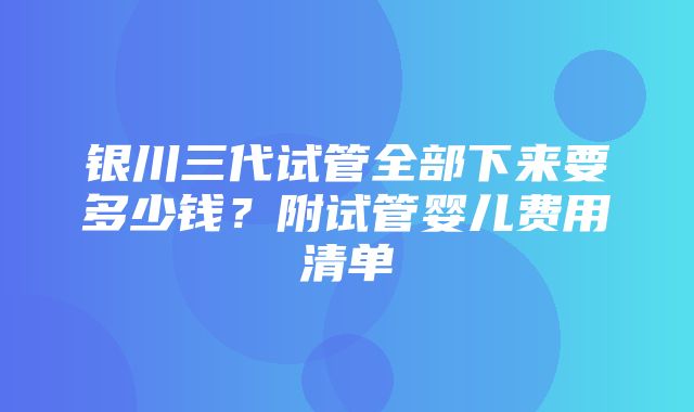 银川三代试管全部下来要多少钱？附试管婴儿费用清单