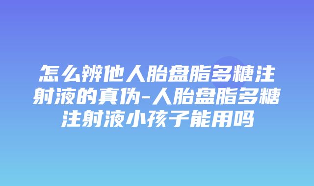 怎么辨他人胎盘脂多糖注射液的真伪-人胎盘脂多糖注射液小孩子能用吗