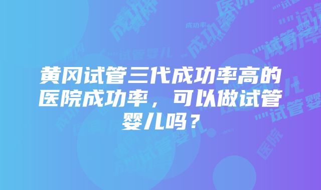 黄冈试管三代成功率高的医院成功率，可以做试管婴儿吗？