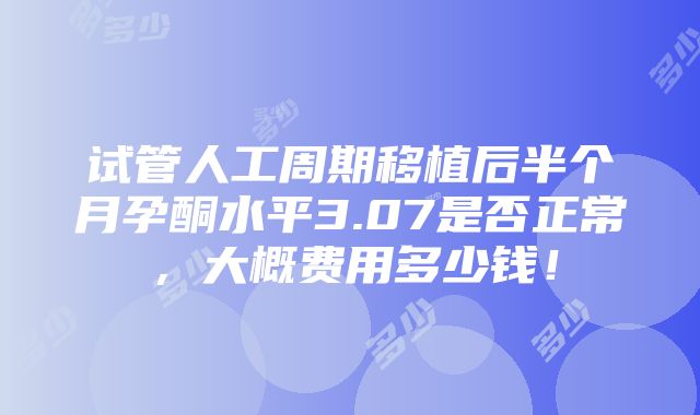 试管人工周期移植后半个月孕酮水平3.07是否正常，大概费用多少钱！