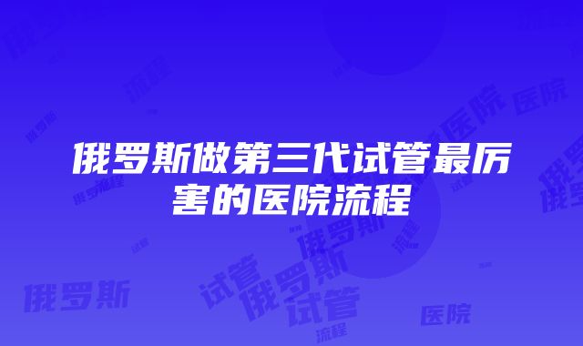 俄罗斯做第三代试管最厉害的医院流程