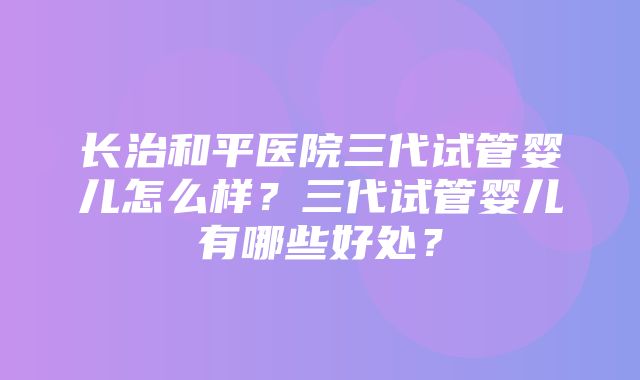 长治和平医院三代试管婴儿怎么样？三代试管婴儿有哪些好处？