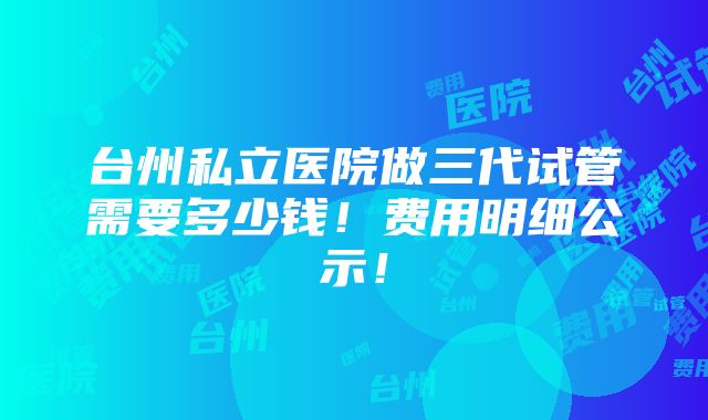 台州私立医院做三代试管需要多少钱！费用明细公示！