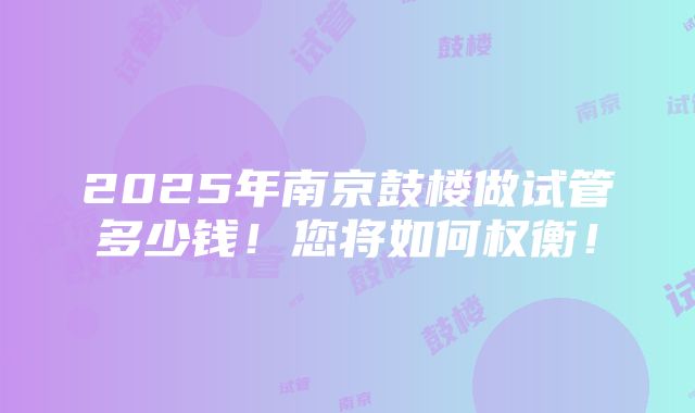 2025年南京鼓楼做试管多少钱！您将如何权衡！