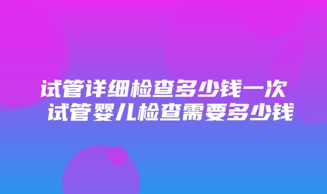 试管详细检查多少钱一次 试管婴儿检查需要多少钱