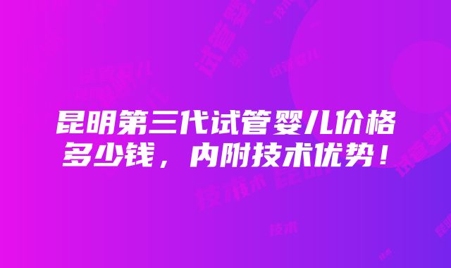 昆明第三代试管婴儿价格多少钱，内附技术优势！