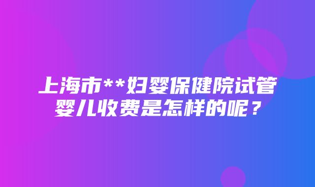 上海市**妇婴保健院试管婴儿收费是怎样的呢？