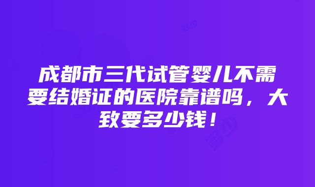 成都市三代试管婴儿不需要结婚证的医院靠谱吗，大致要多少钱！