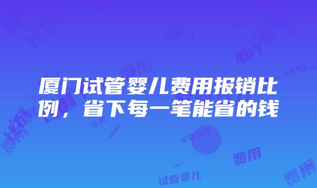 厦门试管婴儿费用报销比例，省下每一笔能省的钱