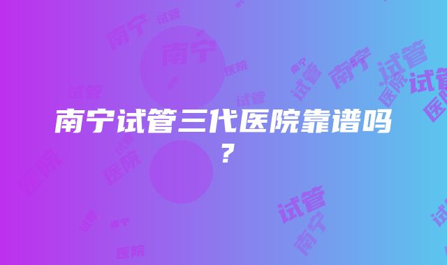 南宁试管三代医院靠谱吗？