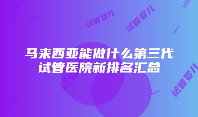 马来西亚能做什么第三代试管医院新排名汇总