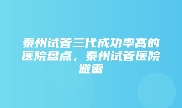 泰州试管三代成功率高的医院盘点，泰州试管医院避雷