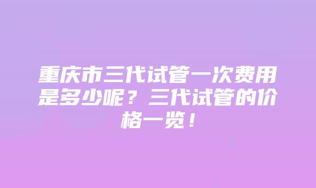 重庆市三代试管一次费用是多少呢？三代试管的价格一览！