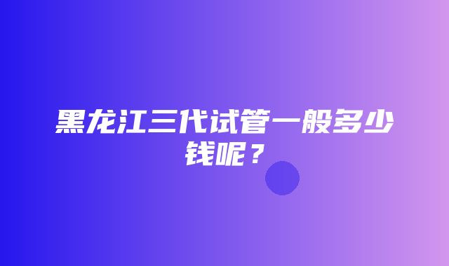 黑龙江三代试管一般多少钱呢？