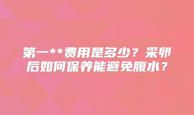 第一**费用是多少？采卵后如何保养能避免腹水？