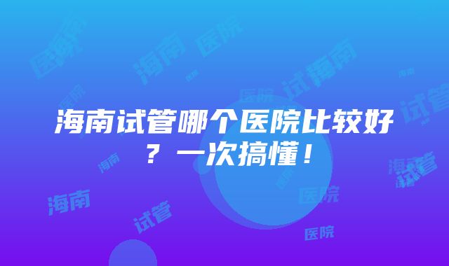 海南试管哪个医院比较好？一次搞懂！