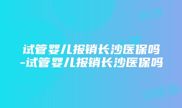 试管婴儿报销长沙医保吗-试管婴儿报销长沙医保吗