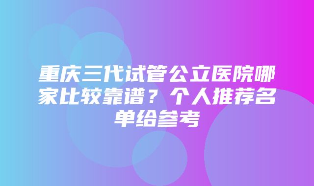 重庆三代试管公立医院哪家比较靠谱？个人推荐名单给参考