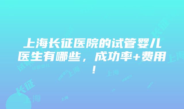 上海长征医院的试管婴儿医生有哪些，成功率+费用！