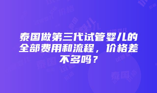 泰国做第三代试管婴儿的全部费用和流程，价格差不多吗？