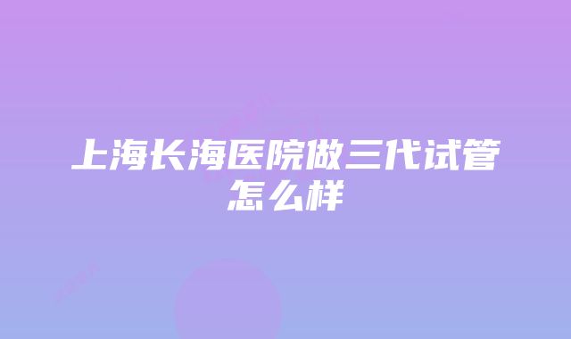 上海长海医院做三代试管怎么样