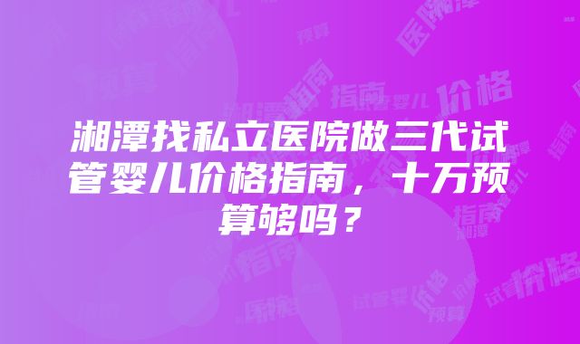 湘潭找私立医院做三代试管婴儿价格指南，十万预算够吗？