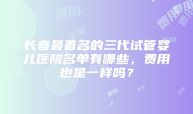 长春最著名的三代试管婴儿医院名单有哪些，费用也是一样吗？