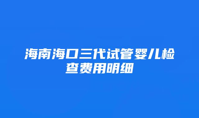 海南海口三代试管婴儿检查费用明细