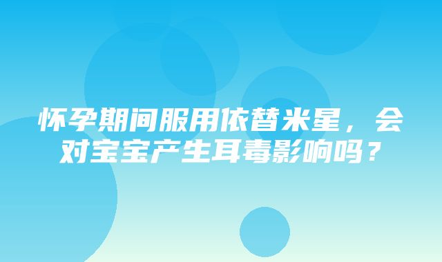 怀孕期间服用依替米星，会对宝宝产生耳毒影响吗？