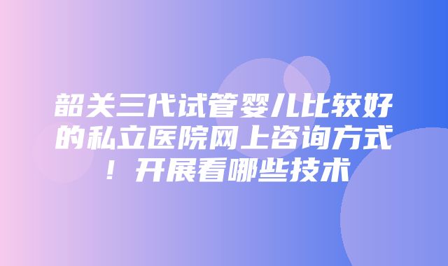 韶关三代试管婴儿比较好的私立医院网上咨询方式！开展看哪些技术