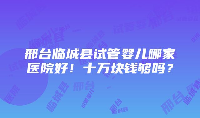 邢台临城县试管婴儿哪家医院好！十万块钱够吗？