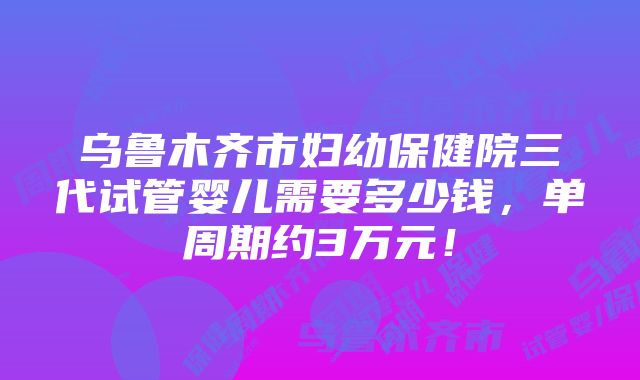 乌鲁木齐市妇幼保健院三代试管婴儿需要多少钱，单周期约3万元！