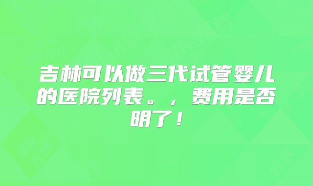 吉林可以做三代试管婴儿的医院列表。，费用是否明了！