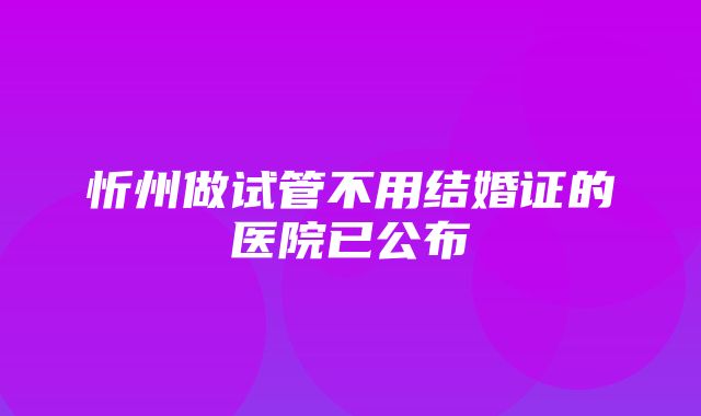 忻州做试管不用结婚证的医院已公布